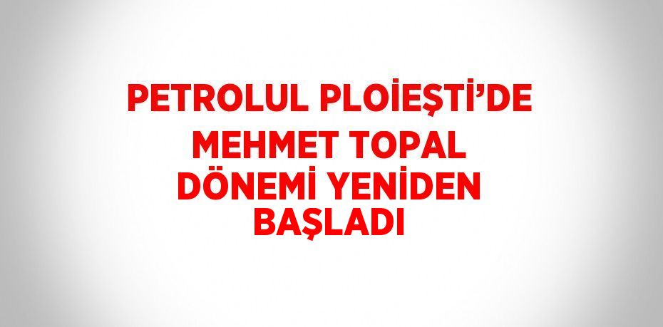 PETROLUL PLOİEŞTİ’DE MEHMET TOPAL DÖNEMİ YENİDEN BAŞLADI