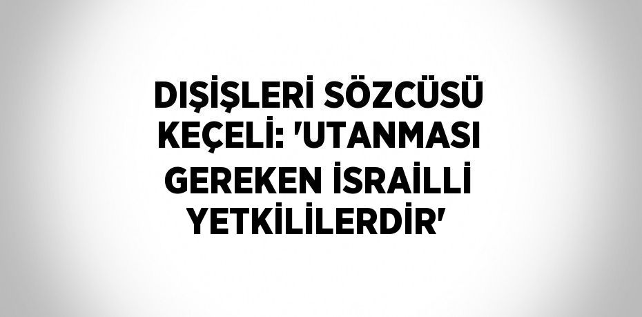 DIŞİŞLERİ SÖZCÜSÜ KEÇELİ: 'UTANMASI GEREKEN İSRAİLLİ YETKİLİLERDİR'