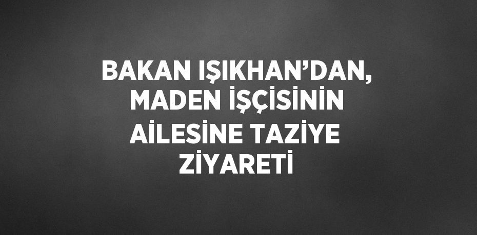 BAKAN IŞIKHAN’DAN, MADEN İŞÇİSİNİN AİLESİNE TAZİYE ZİYARETİ