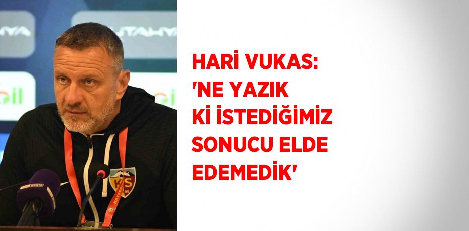 HARİ VUKAS: 'NE YAZIK Kİ İSTEDİĞİMİZ SONUCU ELDE EDEMEDİK'