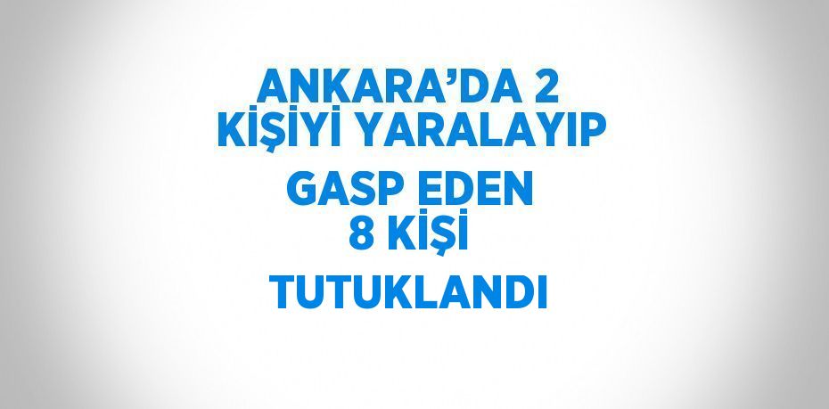 ANKARA’DA 2 KİŞİYİ YARALAYIP GASP EDEN 8 KİŞİ TUTUKLANDI