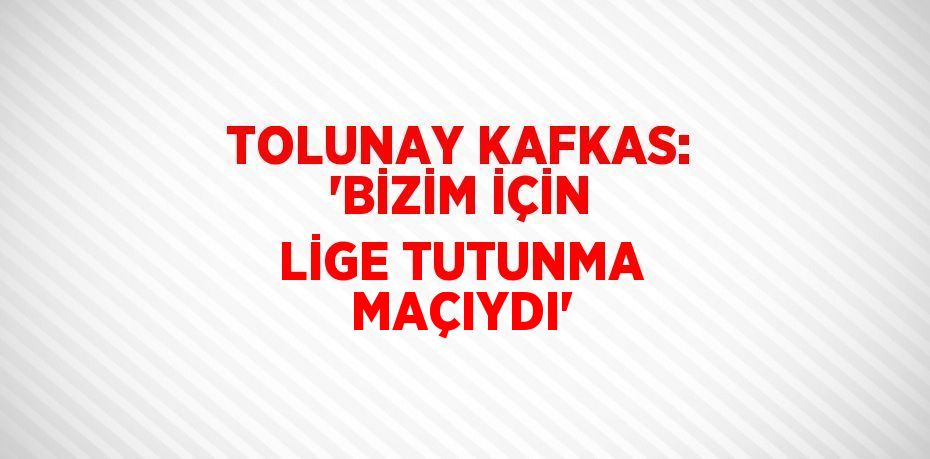 TOLUNAY KAFKAS: 'BİZİM İÇİN LİGE TUTUNMA MAÇIYDI'