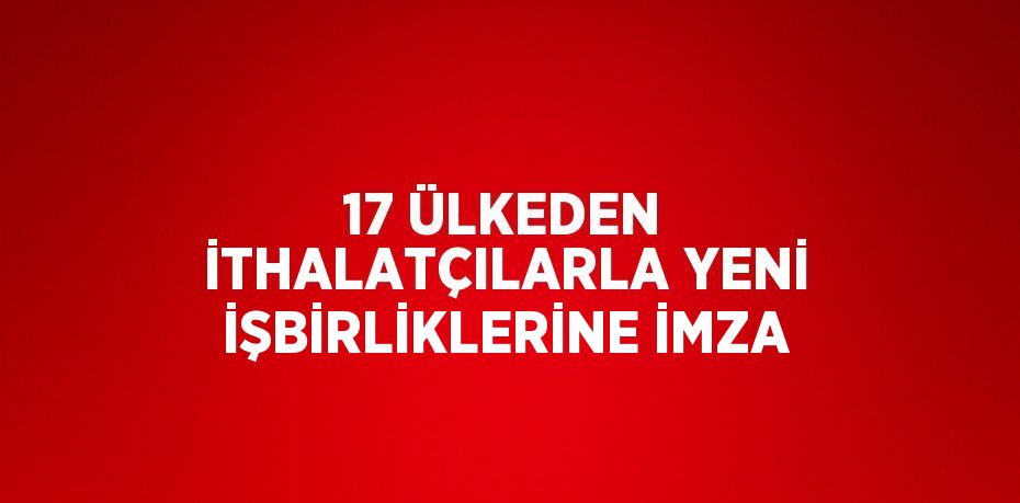 17 ÜLKEDEN İTHALATÇILARLA YENİ İŞBİRLİKLERİNE İMZA