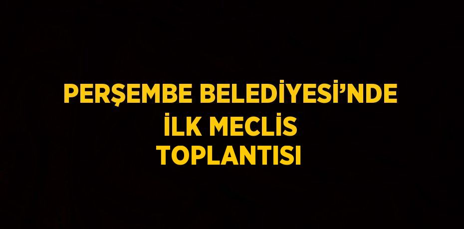 PERŞEMBE BELEDİYESİ’NDE İLK MECLİS TOPLANTISI