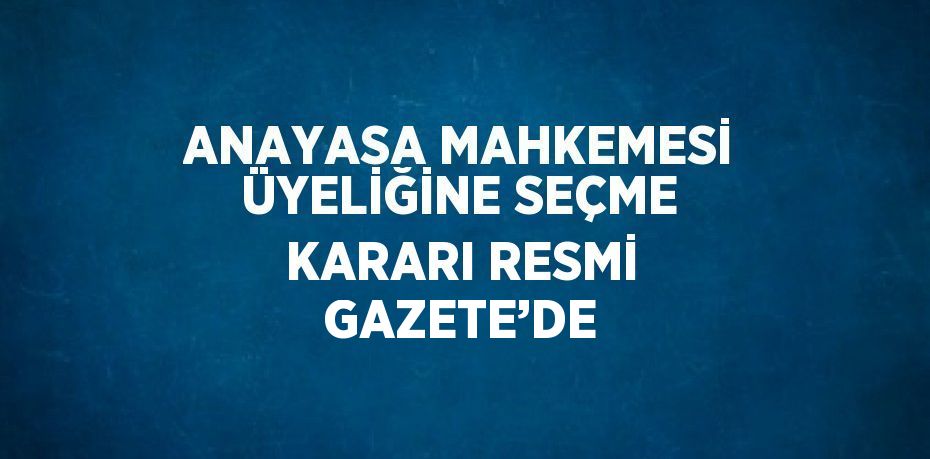 ANAYASA MAHKEMESİ ÜYELİĞİNE SEÇME KARARI RESMİ GAZETE’DE