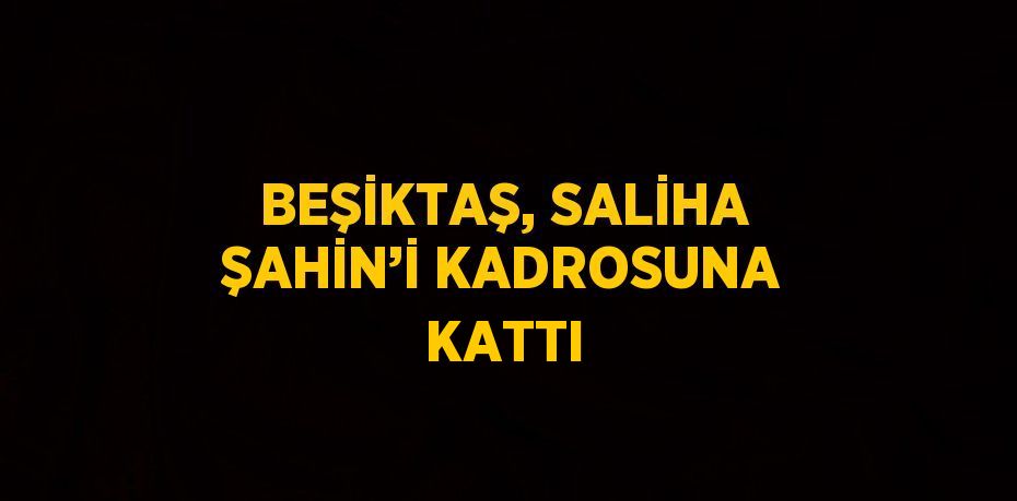 BEŞİKTAŞ, SALİHA ŞAHİN’İ KADROSUNA KATTI