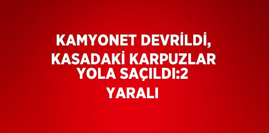 KAMYONET DEVRİLDİ, KASADAKİ KARPUZLAR YOLA SAÇILDI:2 YARALI