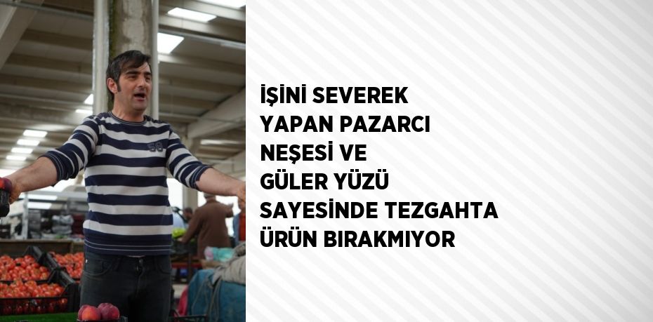 İŞİNİ SEVEREK YAPAN PAZARCI NEŞESİ VE GÜLER YÜZÜ SAYESİNDE TEZGAHTA ÜRÜN BIRAKMIYOR