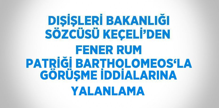 DIŞİŞLERİ BAKANLIĞI SÖZCÜSÜ KEÇELİ’DEN FENER RUM PATRİĞİ BARTHOLOMEOS‘LA GÖRÜŞME İDDİALARINA YALANLAMA