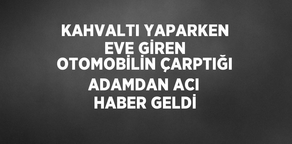 KAHVALTI YAPARKEN EVE GİREN OTOMOBİLİN ÇARPTIĞI ADAMDAN ACI HABER GELDİ