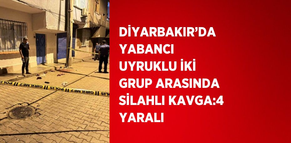DİYARBAKIR’DA YABANCI UYRUKLU İKİ GRUP ARASINDA SİLAHLI KAVGA:4 YARALI