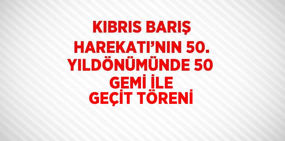 KIBRIS BARIŞ HAREKATI’NIN 50. YILDÖNÜMÜNDE 50 GEMİ İLE GEÇİT TÖRENİ