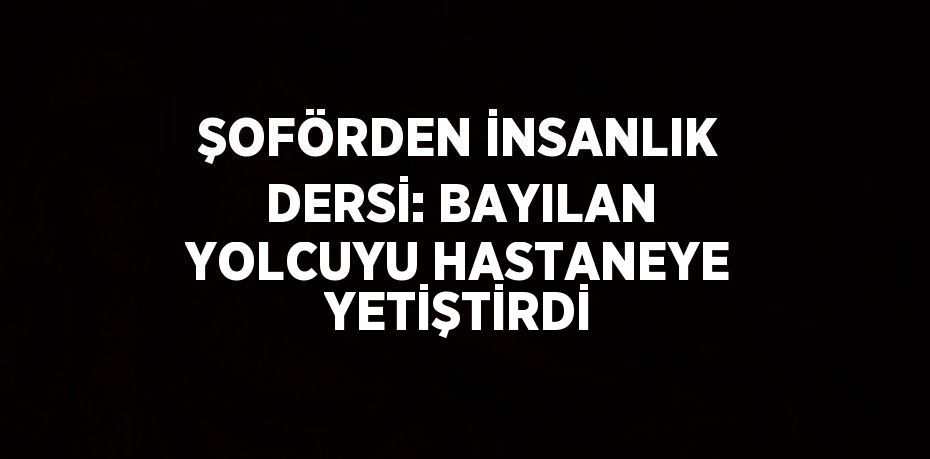 ŞOFÖRDEN İNSANLIK DERSİ: BAYILAN YOLCUYU HASTANEYE YETİŞTİRDİ