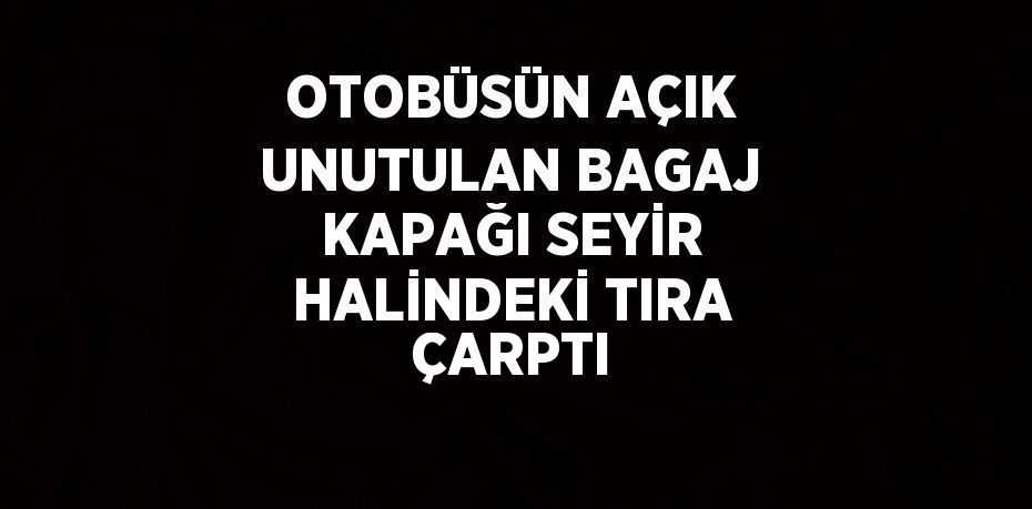 OTOBÜSÜN AÇIK UNUTULAN BAGAJ KAPAĞI SEYİR HALİNDEKİ TIRA ÇARPTI