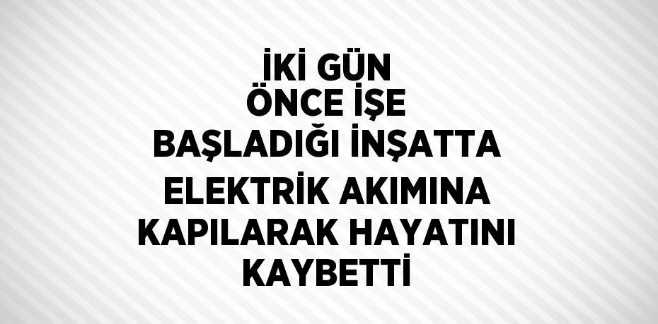 İKİ GÜN ÖNCE İŞE BAŞLADIĞI İNŞATTA ELEKTRİK AKIMINA KAPILARAK HAYATINI KAYBETTİ