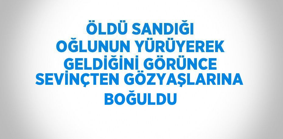 ÖLDÜ SANDIĞI OĞLUNUN YÜRÜYEREK GELDİĞİNİ GÖRÜNCE SEVİNÇTEN GÖZYAŞLARINA BOĞULDU