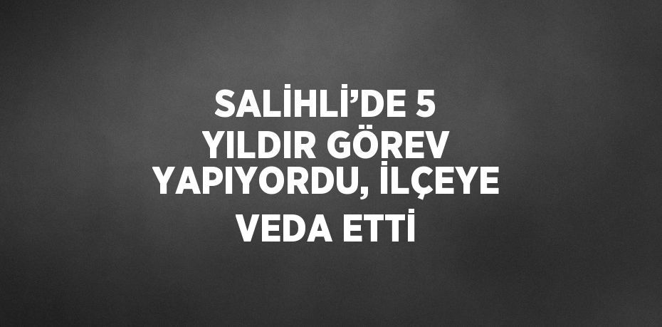 SALİHLİ’DE 5 YILDIR GÖREV YAPIYORDU, İLÇEYE VEDA ETTİ