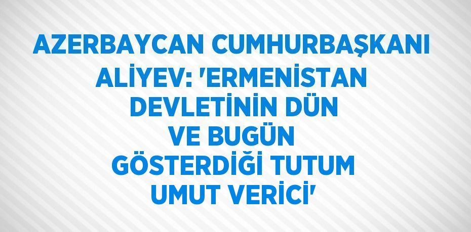 AZERBAYCAN CUMHURBAŞKANI ALİYEV: 'ERMENİSTAN DEVLETİNİN DÜN VE BUGÜN GÖSTERDİĞİ TUTUM UMUT VERİCİ'