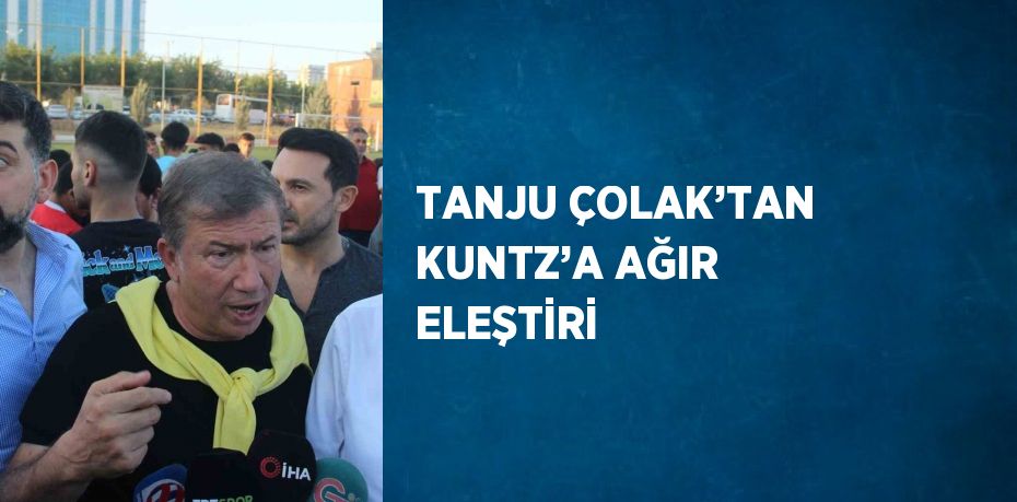 TANJU ÇOLAK’TAN KUNTZ’A AĞIR ELEŞTİRİ