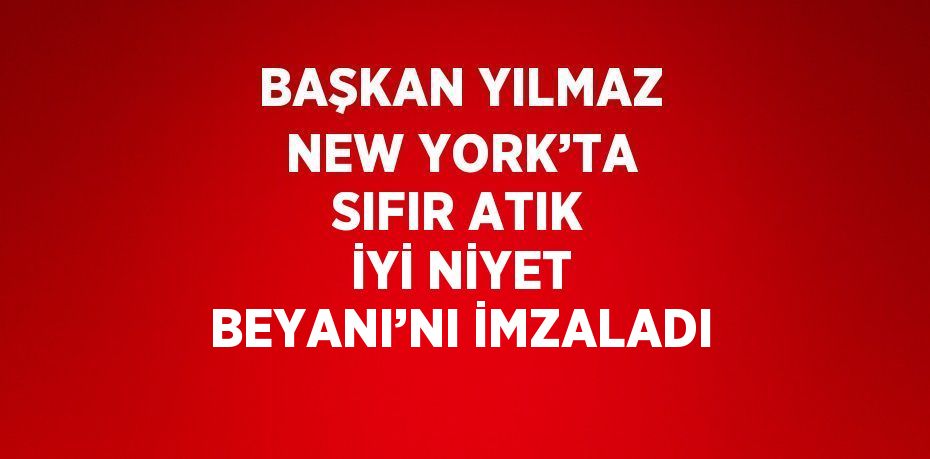 BAŞKAN YILMAZ NEW YORK’TA SIFIR ATIK İYİ NİYET BEYANI’NI İMZALADI