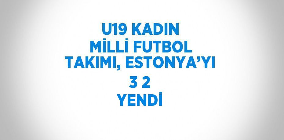 U19 KADIN MİLLİ FUTBOL TAKIMI, ESTONYA’YI 3 2 YENDİ