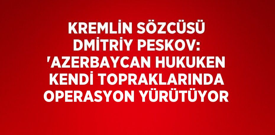 KREMLİN SÖZCÜSÜ DMİTRİY PESKOV: 'AZERBAYCAN HUKUKEN KENDİ TOPRAKLARINDA OPERASYON YÜRÜTÜYOR