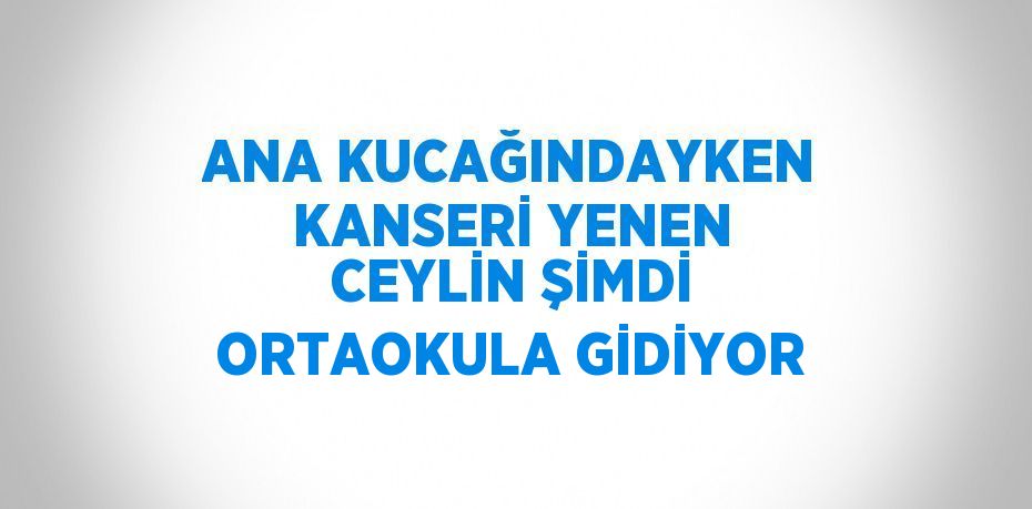 ANA KUCAĞINDAYKEN KANSERİ YENEN CEYLİN ŞİMDİ ORTAOKULA GİDİYOR