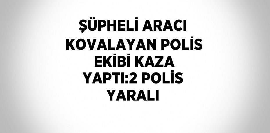 ŞÜPHELİ ARACI KOVALAYAN POLİS EKİBİ KAZA YAPTI:2 POLİS YARALI