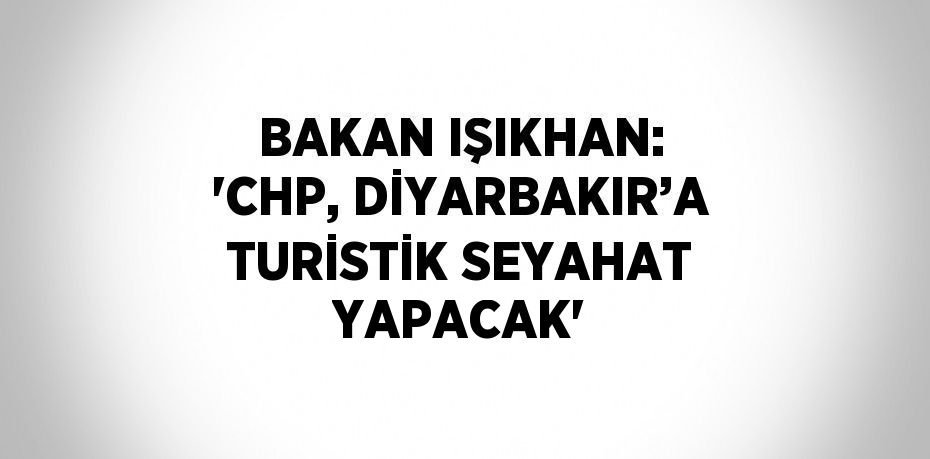 BAKAN IŞIKHAN: 'CHP, DİYARBAKIR’A TURİSTİK SEYAHAT YAPACAK'