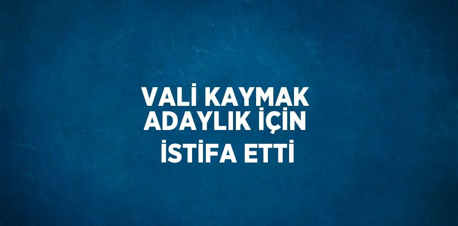 VALİ KAYMAK ADAYLIK İÇİN İSTİFA ETTİ