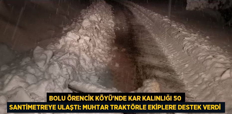 BOLU ÖRENCİK KÖYÜ’NDE KAR KALINLIĞI 50 SANTİMETREYE ULAŞTI: MUHTAR TRAKTÖRLE EKİPLERE DESTEK VERDİ