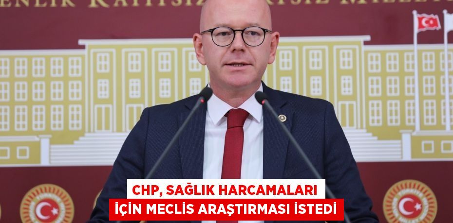 CHP, SAĞLIK HARCAMALARI İÇİN MECLİS ARAŞTIRMASI İSTEDİ