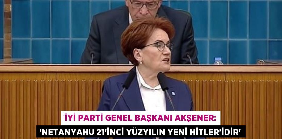 İYİ PARTİ GENEL BAŞKANI AKŞENER: 'NETANYAHU 21’İNCİ YÜZYILIN YENİ HİTLER’İDİR'