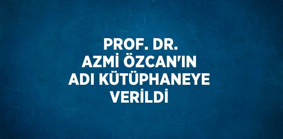 PROF. DR. AZMİ ÖZCAN’IN ADI KÜTÜPHANEYE VERİLDİ