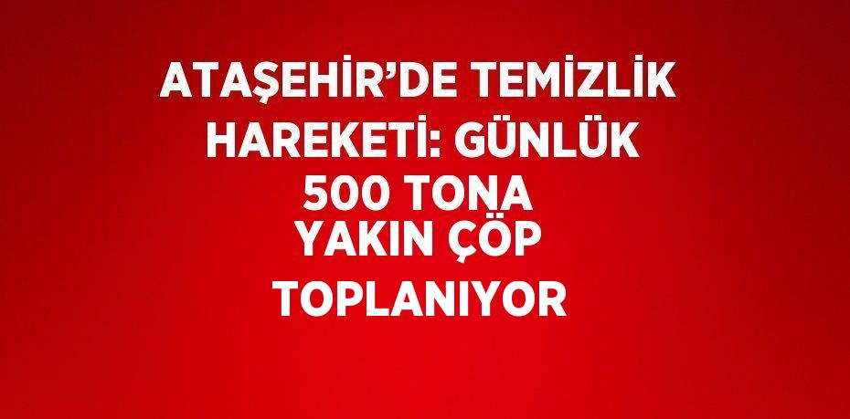 ATAŞEHİR’DE TEMİZLİK HAREKETİ: GÜNLÜK 500 TONA YAKIN ÇÖP TOPLANIYOR