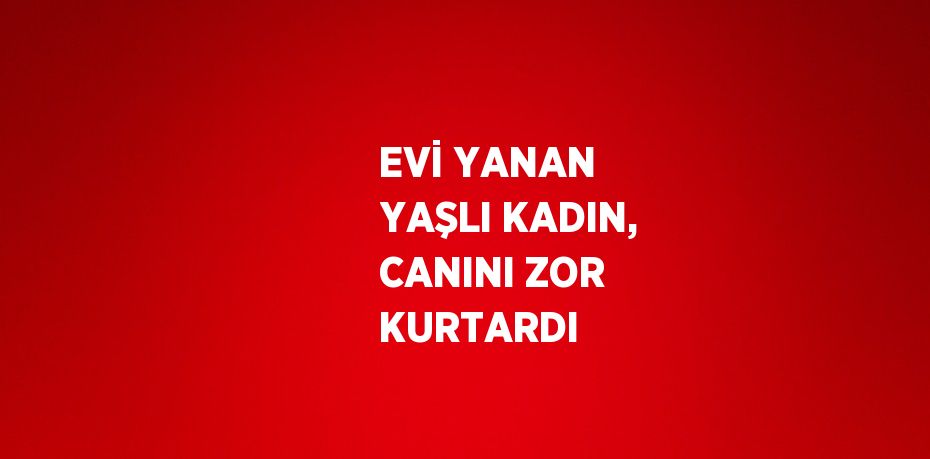 EVİ YANAN YAŞLI KADIN, CANINI ZOR KURTARDI
