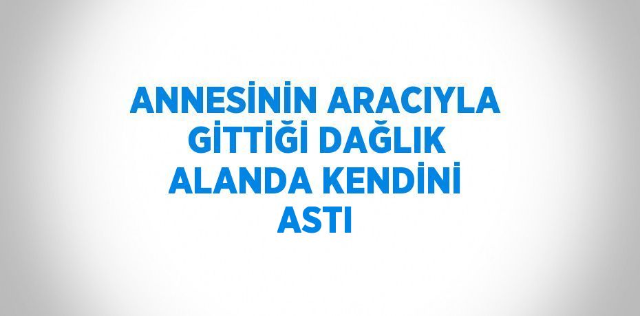 ANNESİNİN ARACIYLA GİTTİĞİ DAĞLIK ALANDA KENDİNİ ASTI