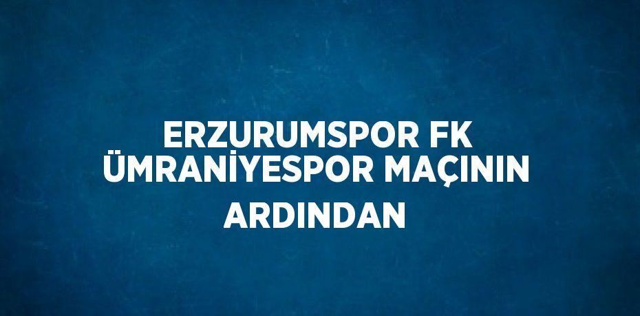ERZURUMSPOR FK ÜMRANİYESPOR MAÇININ ARDINDAN