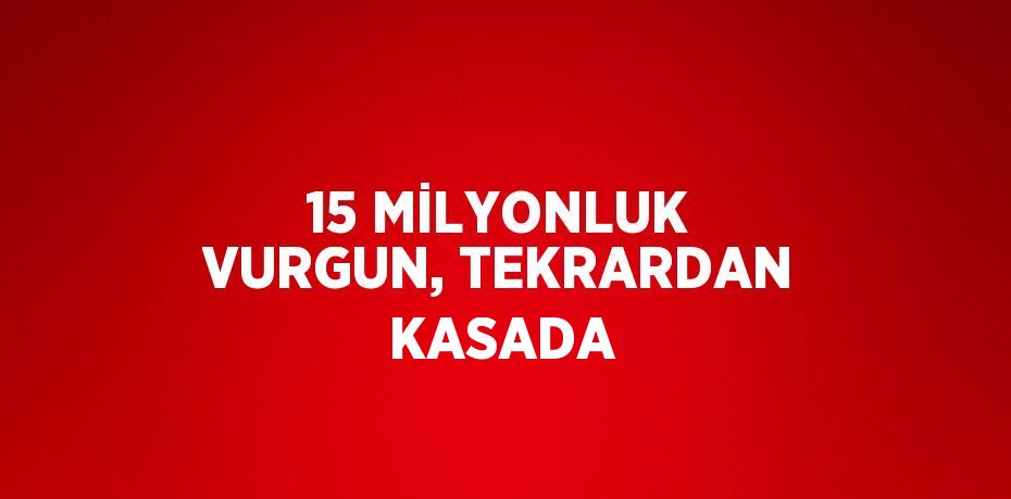 15 MİLYONLUK VURGUN, TEKRARDAN KASADA