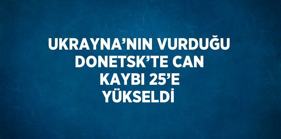 UKRAYNA’NIN VURDUĞU DONETSK’TE CAN KAYBI 25’E YÜKSELDİ