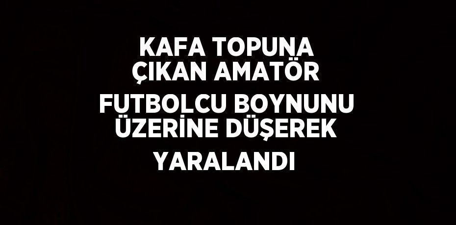 KAFA TOPUNA ÇIKAN AMATÖR FUTBOLCU BOYNUNU ÜZERİNE DÜŞEREK YARALANDI