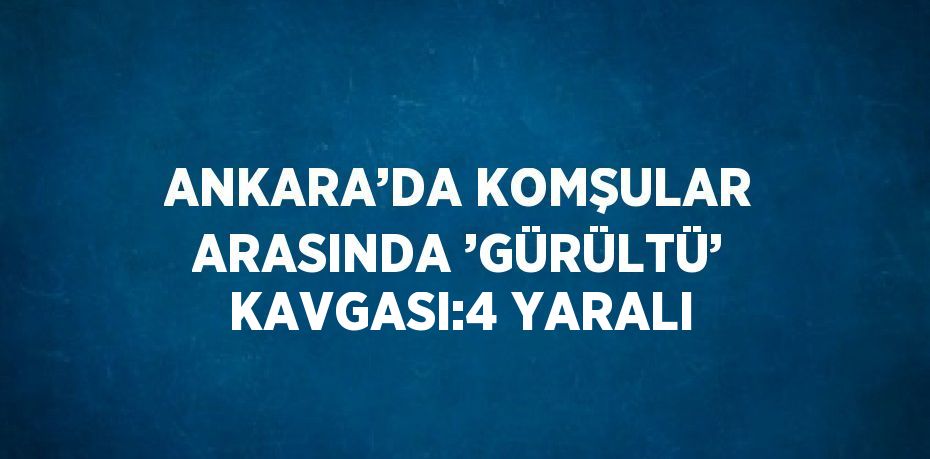 ANKARA’DA KOMŞULAR ARASINDA ’GÜRÜLTÜ’ KAVGASI:4 YARALI