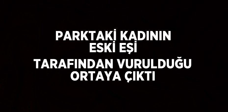 PARKTAKİ KADININ ESKİ EŞİ TARAFINDAN VURULDUĞU ORTAYA ÇIKTI