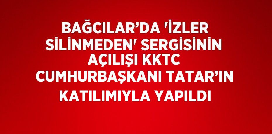 BAĞCILAR’DA 'İZLER SİLİNMEDEN' SERGİSİNİN AÇILIŞI KKTC CUMHURBAŞKANI TATAR’IN KATILIMIYLA YAPILDI