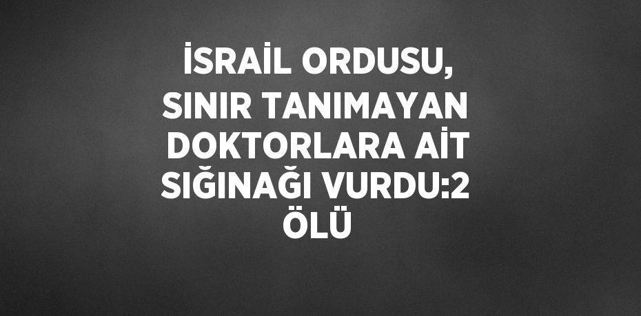 İSRAİL ORDUSU, SINIR TANIMAYAN DOKTORLARA AİT SIĞINAĞI VURDU:2 ÖLÜ