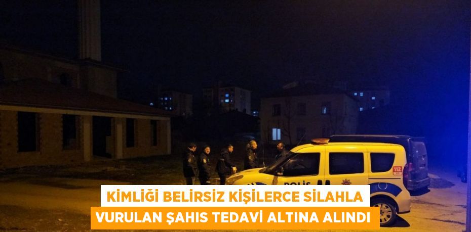 KİMLİĞİ BELİRSİZ KİŞİLERCE SİLAHLA VURULAN ŞAHIS TEDAVİ ALTINA ALINDI
