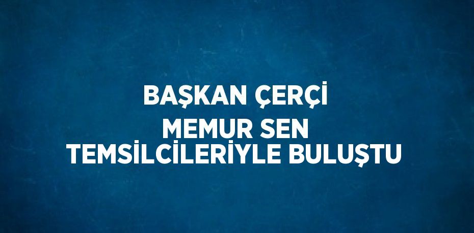 BAŞKAN ÇERÇİ MEMUR SEN TEMSİLCİLERİYLE BULUŞTU