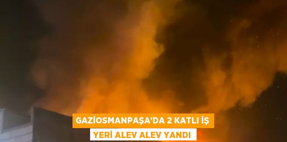 GAZİOSMANPAŞA’DA 2 KATLI İŞ YERİ ALEV ALEV YANDI