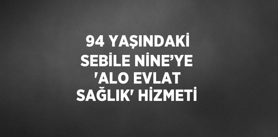 94 YAŞINDAKİ SEBİLE NİNE’YE 'ALO EVLAT SAĞLIK' HİZMETİ