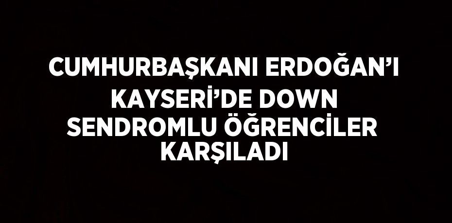 CUMHURBAŞKANI ERDOĞAN’I KAYSERİ’DE DOWN SENDROMLU ÖĞRENCİLER KARŞILADI